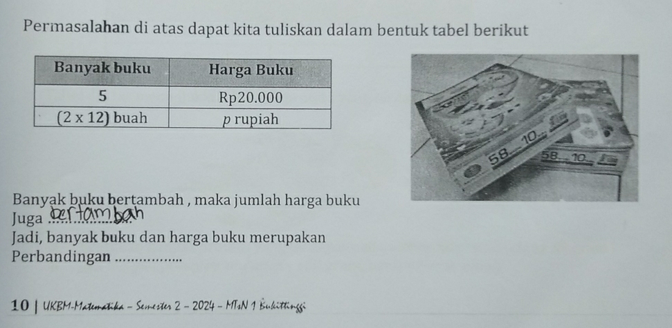 Permasalahan di atas dapat kita tuliskan dalam bentuk tabel berikut
Banyąk buku berṭambah , maka jumlah harga buku
Juga_
Jadi, banyak buku dan harga buku merupakan
Perbandingan_
10 | UKBM-Matematika - Semester 2 - 2024 - MTsN 1 Bukittinggi