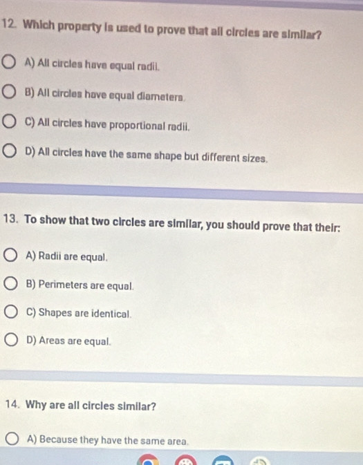 Which property is used to prove that all circles are similar?
A) All circles have equal radii.
B) All circles have equal diameters.
C) All circles have proportional radii.
D) All circles have the same shape but different sizes.
13. To show that two circles are similar, you should prove that their:
A) Radii are equal.
B) Perimeters are equal.
C) Shapes are identical.
D) Areas are equal.
14. Why are all circles similar?
A) Because they have the same area.