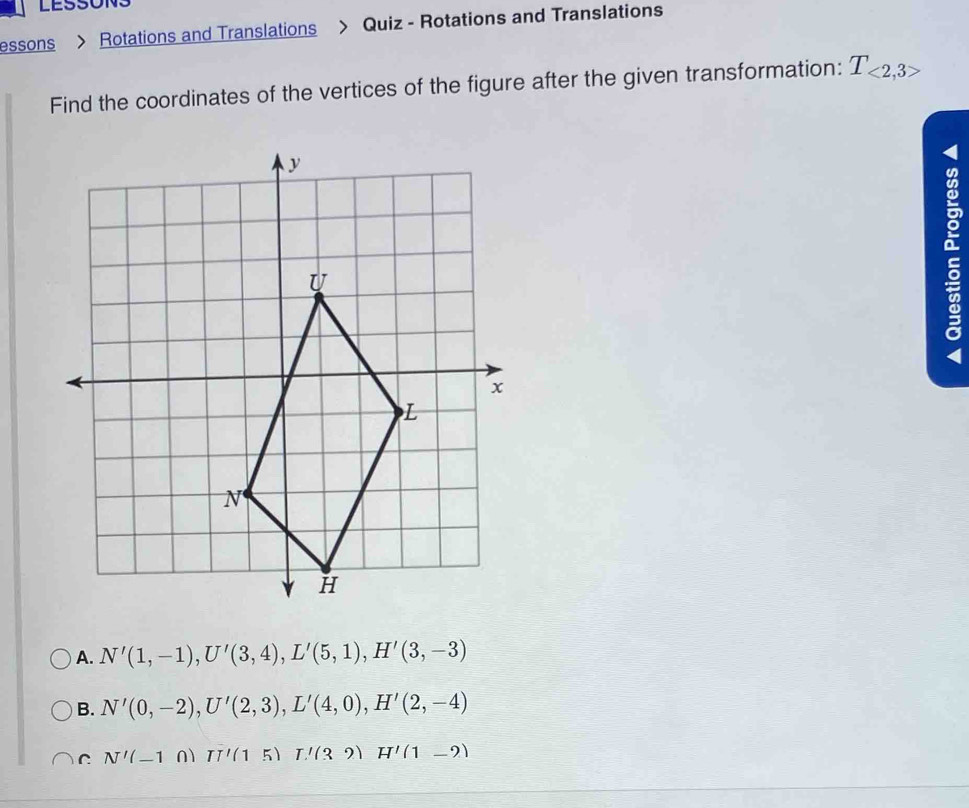 LESSONS
essons > Rotations and Translations > Quiz - Rotations and Translations
Find the coordinates of the vertices of the figure after the given transformation: T_<2,3>

4
A. N'(1,-1), U'(3,4), L'(5,1), H'(3,-3)
B. N'(0,-2), U'(2,3), L'(4,0), H'(2,-4)
C N'(-10)TI'(15) T'(32) H'(1-2)