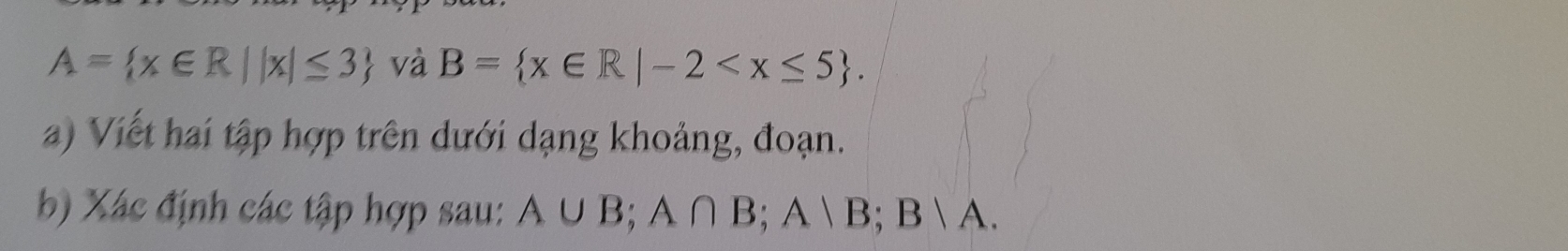 A= x∈ R||x|≤ 3 và B= x∈ R|-2 . 
a) Viết hai tập hợp trên dưới dạng khoảng, đoạn. 
b) Xác định các tập hợp sau: A∪ B; A∩ B; A B;B|A.