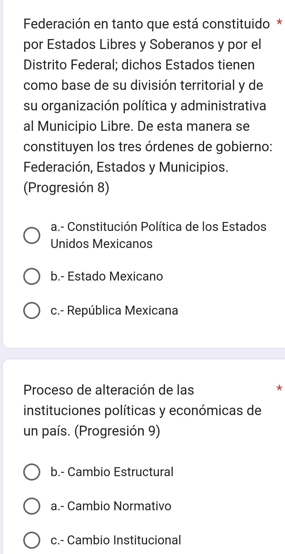 Federación en tanto que está constituido *
por Estados Libres y Soberanos y por el
Distrito Federal; dichos Estados tienen
como base de su división territorial y de
su organización política y administrativa
al Municipio Libre. De esta manera se
constituyen los tres órdenes de gobierno:
Federación, Estados y Municipios.
(Progresión 8)
a.- Constitución Política de los Estados
Unidos Mexicanos
b.- Estado Mexicano
c.- República Mexicana
Proceso de alteración de las *
instituciones políticas y económicas de
un país. (Progresión 9)
b.- Cambio Estructural
a.- Cambio Normativo
c.- Cambio Institucional