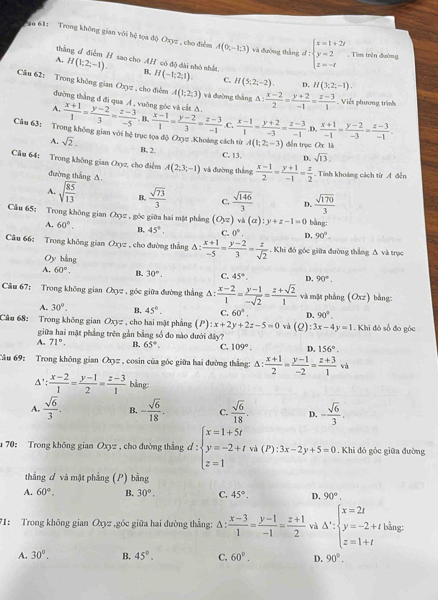 au 61:  Trong không gian với hệ tọa độ Oxyz , cho điểm A(0;-1;3) và đường thẳng d:beginarrayl x=1+2t y=2 z=-tendarray.. Tìm trên đường
thằng đ điễm H sao cho AH có độ dài nhỏ nhất.
A. H(1;2;-1). B. H(-1;2;1). C. H(5;2;-2).
D. H(3;2;-1).
Câu 62: Trong không gian Oxyz , cho điểm A(1;2;3) và đường thằng Δ:  (x-2)/2 = (y+2)/-1 = (z-3)/1 . Viết phương trình
đường thẳng d đi qua A , vuông góc và cắt Δ.
A.  (x+1)/1 = (y-2)/3 = (z-3)/-5 . B.  (x-1)/1 = (y-2)/3 = (z-3)/-1  .C,  (x-1)/1 = (y+2)/-3 = (z-3)/-1  .D.  (x+1)/-1 = (y-2)/-3 = (z-3)/-1 .
Câu 63: Trong không gian với hệ trục tọa độ Oxyz .Khoảng cách từ A(1;2;-3) đến trục Ox là
A. sqrt(2).
B. 2.
C. 13.
D. sqrt(13).
Câu 64: Trong không gian Oxyz, cho điểm A(2;3;-1) và đường thẳng  (x-1)/2 = (y+1)/-1 = z/2 . Tính khoảng cách từ A đến
đường thẳng Δ.
A. sqrt(frac 85)13 B.  sqrt(73)/3  C.  sqrt(146)/3  D.  sqrt(170)/3 
Câu 65: Trong không gian Oxyz , góc giữa hai mặt phẳng (Oyz) vdot a(alpha ):y+z-1=0 bằng:
A. 60°. D. 90^0.
B. 45°. C. 0^0.
Câu 66: Trong không gian Oxyz , cho đường thẳng Δ 1:  (x+1)/-5 = (y-2)/3 = z/sqrt(2) . Khi đó góc giữa đường thẳng Δ và trục
Oy bằng
A. 60°. B. 30°. C. 45°.
D. 90°.
Câu 67: Trong không gian Oxyz , góc giữa đường thẳng △ : (x-2)/1 = (y-1)/-sqrt(2) = (z+sqrt(2))/1  và mặt phẳng (Oxz) bằng:
A. 30^0.
B. 45^0. C. 60°. D. 90^0.
Câu 68: Trong không gian Oxyz , cho hai mặt phẳng (P) :x+2y+2z-5=0 và (_ O) :3x-4y=1. Khi đó số đo góc
giữa hai mặt phẳng trên gần bằng số đo nào dưới đây?
A. 71°. B. 65°. C. 109°. D. 156°.
Câu 69: Trong không gian Oxyz , cosin của góc giữa hai đường thẳng: △ : (x+1)/2 = (y-1)/-2 = (z+3)/1  và
Δ':  (x-2)/1 = (y-1)/2 = (z-3)/1  bằng:
A.  sqrt(6)/3 . - sqrt(6)/18 . C.  sqrt(6)/18 . - sqrt(6)/3 .
B.
D.
70: Trong không gian Oxyz , cho đường thẳng d:beginarrayl x=1+5t y=-2+twh(P):3x-2y+5=0 z=1endarray.. Khi đó góc giữa đường
thẳng đ và mặt phẳng (P) bằng
A. 60°. B. 30°. C. 45°. D. 90°.
71: Trong không gian Oxyz ,góc giữa hai đường thắng: Δ :  (x-3)/1 = (y-1)/-1 = (z+1)/2  và △ t':beginarrayl x=2t y=-2+t z=1+cendarray.
A. 30^0. B. 45^0. C. 60^0. D. 90^0.