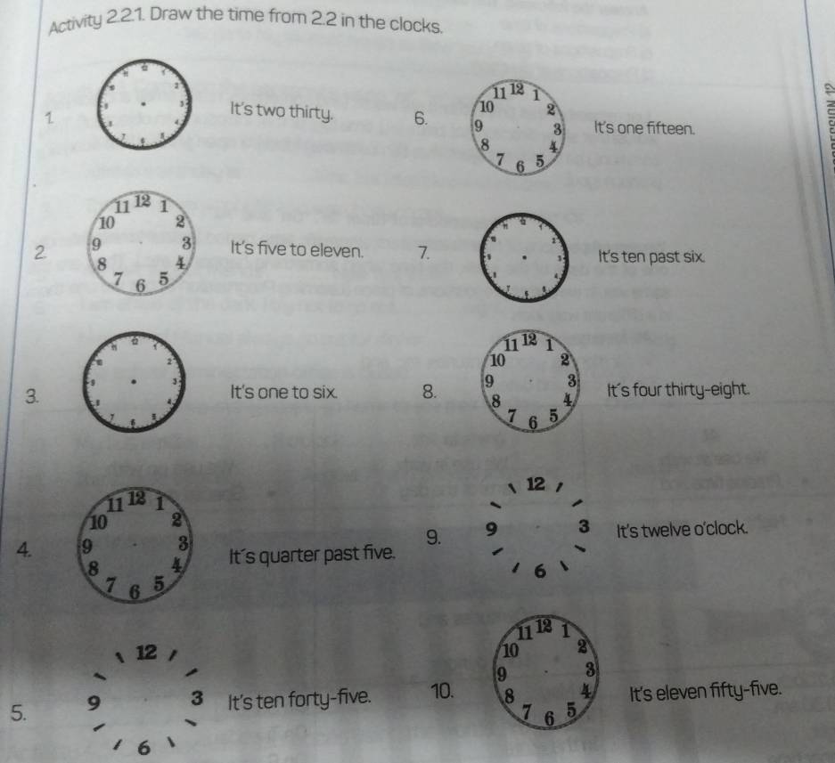 Activity 2.2.1. Draw the time from 2.2 in the clocks. 
1 
It's two thirty. 6. It's one fifteen. 
2 It's five to eleven. 7.It's ten past six. 
It's one to six. 8. 
3. It's four thirty-eight. 
12 
9. 9 3 It's twelve o'clock. 
4. It's quarter past five.
6
11 12 1
12
10 2
9 3
5. 9 3 It's ten forty-five. 10. 8 4 It's eleven fifty-five.
7 6 5
6