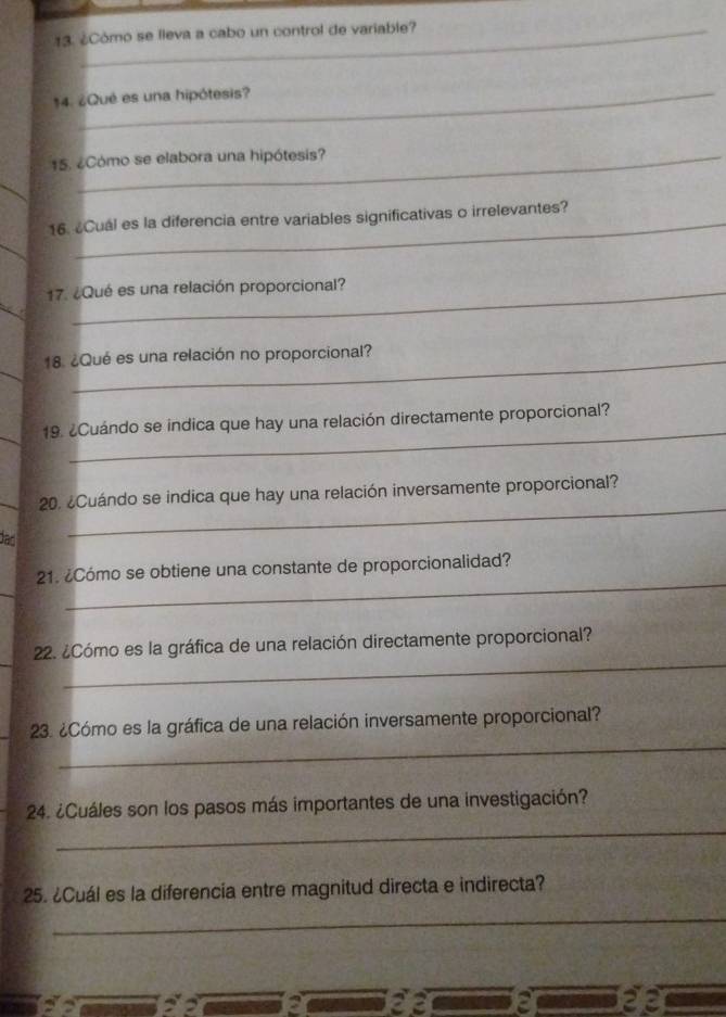 ¿Cómo se lleva a cabo un control de variable? 
14. ¿Qué es una hipótesis? 
15. ¿Cómo se elabora una hipótesis? 
16. ¿Cual es la diferencia entre variables significativas o irrelevantes? 
17. ¿Qué es una relación proporcional? 
18. ¿Qué es una relación no proporcional? 
_ 
19. ¿Cuándo se indica que hay una relación directamente proporcional? 
20. ¿Cuándo se indica que hay una relación inversamente proporcional? 
dao 
_ 
_ 
21. ¿Cómo se obtiene una constante de proporcionalidad? 
_ 
22. ¿Cómo es la gráfica de una relación directamente proporcional? 
_ 
* 23. ¿Cómo es la gráfica de una relación inversamente proporcional? 
_ 
24. ¿Cuáles son los pasos más importantes de una investigación? 
25. ¿Cuál es la diferencia entre magnitud directa e indirecta? 
_ 
2