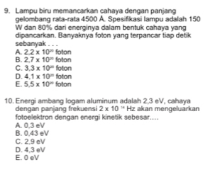 Lampu biru memancarkan cahaya dengan panjang
gelombang rata-rata 4500 A. Spesifikasi lampu adalah 150
W dan 80% dari energinya dalam bentuk cahaya yan
dipancarkan. Banyaknya foton yang terpancar tiap detik
sebanyak . . .
A. 2.2* 10^(20) foton
B. 2.7* 10^n foton
C. 3.3* 10^= foton
D. 4.1* 10^(20) foton
E. 5.5* 10^n foton
10. Energi ambang logam aluminum adalah 2,3 eV, cahaya
dengan panjang frekuensi 2* 10^(14) Hz akan mengeluarkan
fotoelektron dengan energi kinetik sebesar....
A. 0.3 eV
B. 0.43 eV
C. 2.9 eV
D. 4.3 eV
E. 0 eV