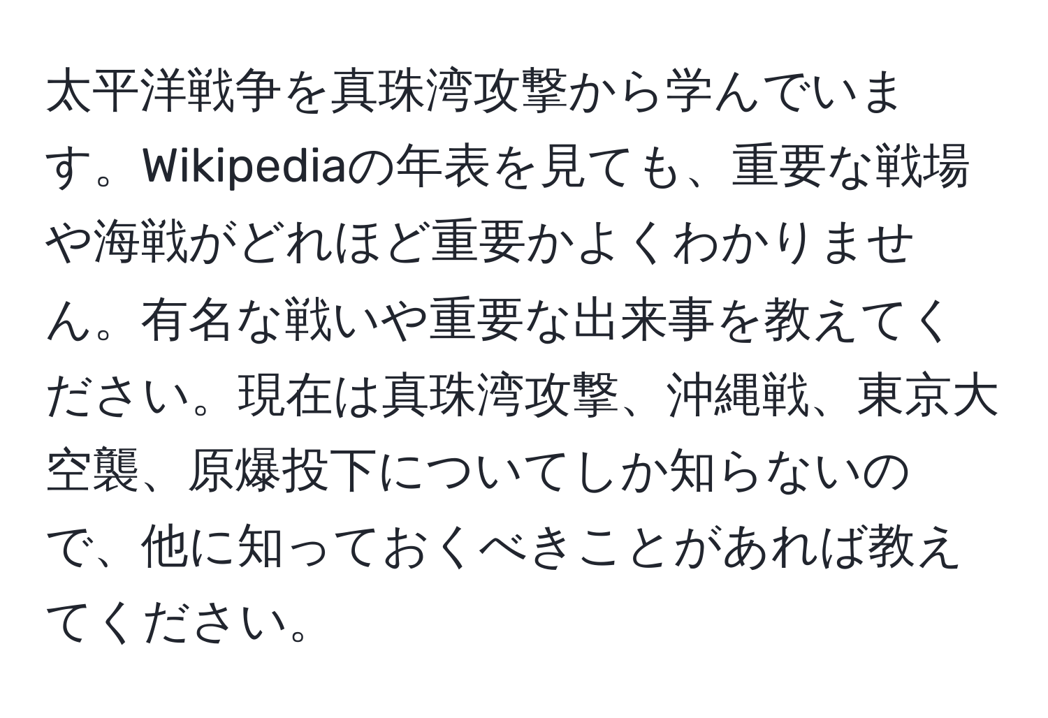 太平洋戦争を真珠湾攻撃から学んでいます。Wikipediaの年表を見ても、重要な戦場や海戦がどれほど重要かよくわかりません。有名な戦いや重要な出来事を教えてください。現在は真珠湾攻撃、沖縄戦、東京大空襲、原爆投下についてしか知らないので、他に知っておくべきことがあれば教えてください。