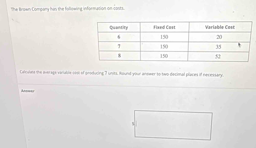 The Brown Company has the following information on costs. 
Calculate the average variable cost of producing 7 units. Round your answer to two decimal places if necessary, 
Answer
$