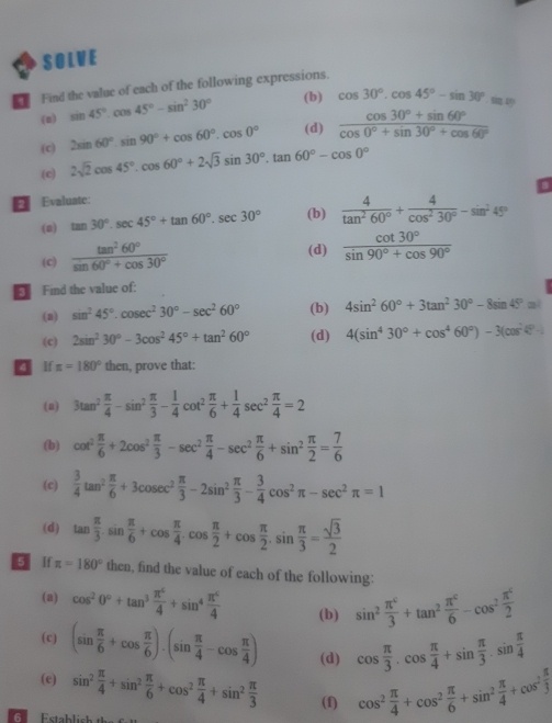 SOLVE
Find the value of each of the following expressions.
(n) sin 45°.cos 45°-sin^230°
(b) cos 30°.cos 45°-sin 30°.m=m
(c) 2sin 60°.sin 90°+cos 60°.cos 0° (d)  (cos 30°+sin 60°)/cos 0°+sin 30°+cos 60° 
(e) 2sqrt(2)cos 45°.cos 60°+2sqrt(3)sin 30°.tan 60°-cos 0°
E Evaluate:
(a) tan 30°.sec 45°+tan 60°.sec 30° (b)  4/tan^260° + 4/cos^230° -sin^245°
(c)  tan^260°/sin 60°+cos 30°  (d)  cot 30°/sin 90°+cos 90° 
Find the value of:
(a) sin^245°.cos ec^230°-sec^260° (b) 4sin^260°+3tan^230°-8sin 45°=
(c) 2sin^230°-3cos^245°+tan^260° (d) 4(sin^430°+cos^460°)-3(cos^240°)
 lf π =180° the n , prove that:
(a) 3tan^2 π /4 -sin^2 π /3 - 1/4 cot^2 π /6 + 1/4 sec^2 π /4 =2
(b) cot^2 π /6 +2cos^2 π /3 -sec^2 π /4 -sec^2 π /6 +sin^2 π /2 = 7/6 
(c)  3/4 tan^2 π /6 +3cos ec^2 π /3 -2sin^2 π /3 - 3/4 cos^2π -sec^2π =1
(d) tan  π /3 .sin  π /6 +cos  π /4 .cos  π /2 +cos  π /2 .sin  π /3 = sqrt(3)/2 
g lf π =180° then, find the value of each of the following:
(a) cos^20°+tan^3 π^4/4 +sin^4 π^4/4  (b) sin^2 π^c/3 +tan^2 π^c/6 -cos^2 π^c/2 
(c) (sin  π /6 +cos  π /6 ).(sin  π /4 -cos  π /4 ) (d) cos  π /3 .cos  π /4 +sin  π /3 .sin  π /4 
(e) sin^2 π /4 +sin^2 π /6 +cos^2 π /4 +sin^2 π /3  (f) cos^2 π /4 +cos^2 π /6 +sin^2 π /4 +cos^2 π /3 
6  Estahlis