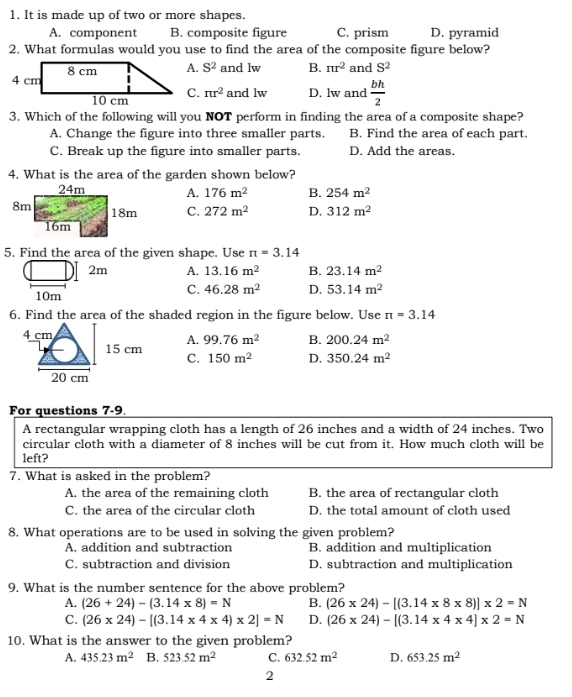 It is made up of two or more shapes.
A. component B. composite figure C. prism D. pyramid
2. What formulas would you use to find the area of the composite figure below?
A. S^2 and lw B. π r^2 and S^2
C. π r^2 and lw D. lw and  bh/2 
3. Which of the following will you NOT perform in finding the area of a composite shape?
A. Change the figure into three smaller parts. B. Find the area of each part.
C. Break up the figure into smaller parts. D. Add the areas.
4. What is the area of the garden shown below?
A. 176m^2 B. 254m^2
C. 272m^2 D. 312m^2
5. Find the area of the given shape. Use π =3.14
2m A. 13.16m^2 B. 23.14m^2
10m
C. 46.28m^2 D. 53.14m^2
6. Find the area of the shaded region in the figure below. Use π =3.14
4 cm
15 cm A. 99.76m^2 B. 200.24m^2
C. 150m^2 D. 350.24m^2
20 cm
For questions 7-9
A rectangular wrapping cloth has a length of 26 inches and a width of 24 inches. Two
circular cloth with a diameter of 8 inches will be cut from it. How much cloth will be
left?
7. What is asked in the problem?
A. the area of the remaining cloth B. the area of rectangular cloth
C. the area of the circular cloth D. the total amount of cloth used
8. What operations are to be used in solving the given problem?
A. addition and subtraction B. addition and multiplication
C. subtraction and division D. subtraction and multiplication
9, What is the number sentence for the above problem?
A. (26+24)-(3.14* 8)=N B. (26* 24)-[(3.14* 8* 8)]* 2=N
C. (26* 24)-[(3.14* 4* 4)* 2]=N D. (26* 24)-[(3.14* 4* 4]* 2=N
10. What is the answer to the given problem?
A. 435.23m^2 B. 523.52m^2 C. 632.52m^2 D. 653.25m^2
2