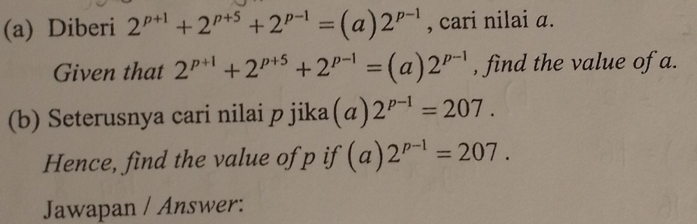 Diberi 2^(p+1)+2^(p+5)+2^(p-1)=(a)2^(p-1) , cari nilai a. 
Given that 2^(p+1)+2^(p+5)+2^(p-1)=(a)2^(p-1) , find the value of a. 
(b) Seterusnya cari nilai p jika (a)2^(p-1)=207. 
Hence, find the value of p if (a)2^(p-1)=207. 
Jawapan / Answer: