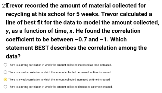 2Trevor recorded the amount of material collected for
recycling at his school for 5 weeks. Trevor calculated a
line of best fit for the data to model the amount collected
y, as a function of time, x. He found the correlation
coefficient to be between −0.7 and −1. Which
statement BEST describes the correlation among the
data?
There is a strong correlation in which the amount collected increased as time increased.
There is a weak correlation in which the amount collected decreased as time increased.
There is a weak correlation in which the amount collected increased as time increased.
There is a strong correlation in which the amount collected decreased as time increased.