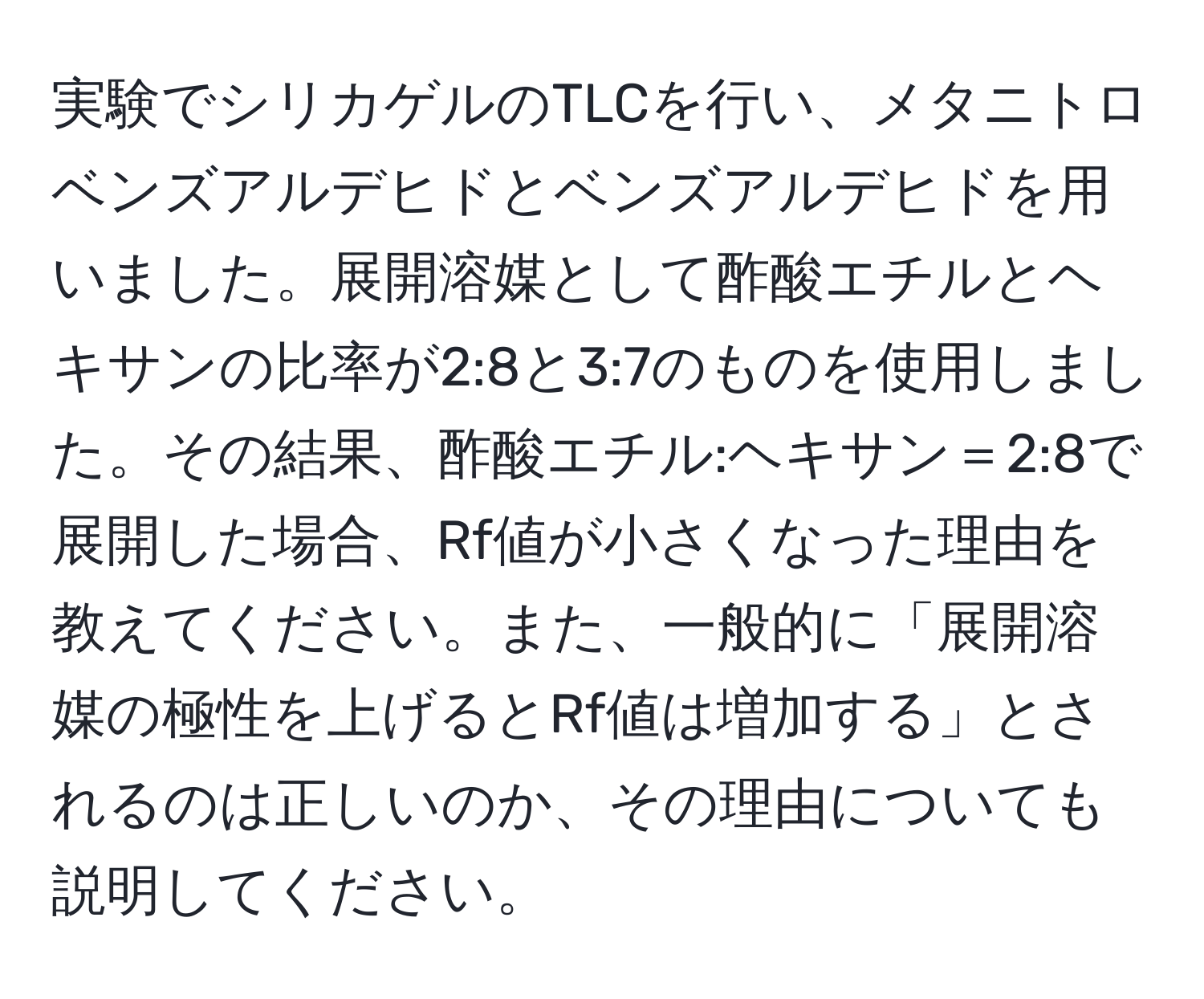 実験でシリカゲルのTLCを行い、メタニトロベンズアルデヒドとベンズアルデヒドを用いました。展開溶媒として酢酸エチルとヘキサンの比率が2:8と3:7のものを使用しました。その結果、酢酸エチル:ヘキサン＝2:8で展開した場合、Rf値が小さくなった理由を教えてください。また、一般的に「展開溶媒の極性を上げるとRf値は増加する」とされるのは正しいのか、その理由についても説明してください。