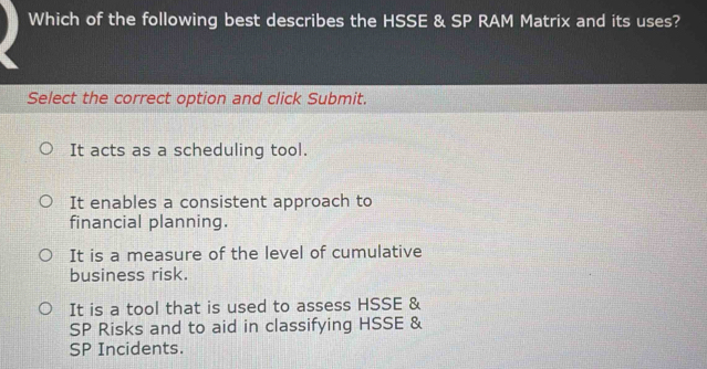 Which of the following best describes the HSSE & SP RAM Matrix and its uses?
Select the correct option and click Submit.
It acts as a scheduling tool.
It enables a consistent approach to
financial planning.
It is a measure of the level of cumulative
business risk.
It is a tool that is used to assess HSSE &
SP Risks and to aid in classifying HSSE &
SP Incidents.