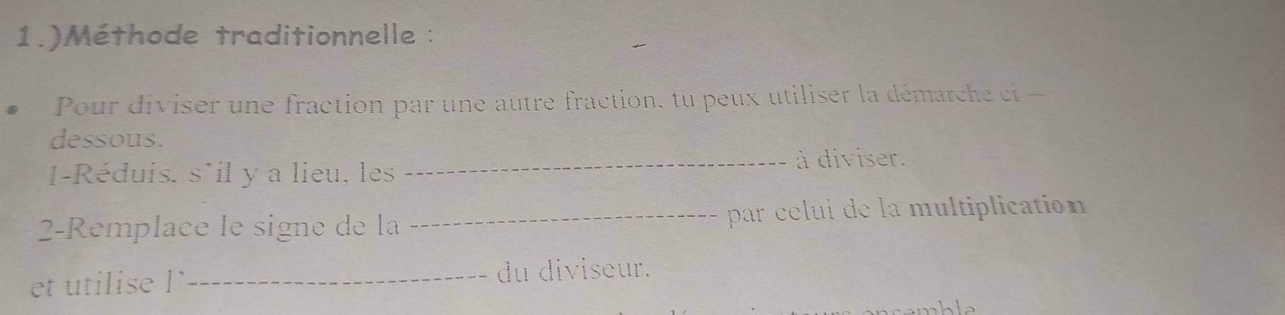 1.)Méthode traditionnelle : 
Pour diviser une fraction par une autre fraction, tu peux utiliser la démarche ci - 
dessous. 
_à diviser. 
1-Réduis, s`il y a lieu, les 
2-Remplace le signe de la _par celui de la multiplication 
et utilise l ` _du diviseur.