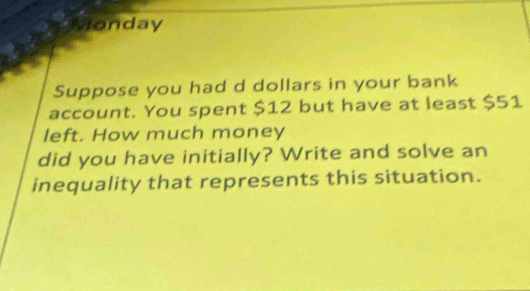 vonday 
Suppose you had d dollars in your bank 
account. You spent $12 but have at least $51
left. How much money 
did you have initially? Write and solve an 
inequality that represents this situation.