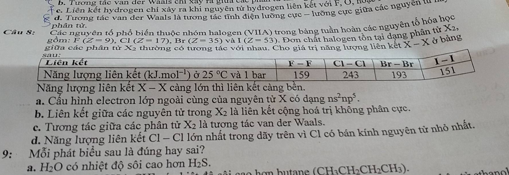 b. Tương tác van der Waals chi xây ra giữa các
c. Liên kết hydrogen chỉ xảy ra khỉ nguyên tử hydrogen liên kết với F, O, hoa
d. Tương tác van der Waals là tương tác tĩnh điện lưỡng cực - lưỡng cực giữa các nguyên tu ư
phân tử.
Câu 8: Các nguyên tố phổ biến thuộc nhóm halogen (VIIA) trong bảng tuần hoàn các nguyên tố hóa học
gồm: F(Z=9),Cl(Z=17),Br(Z=35)va I(Z=53) 1. Đơn chất halogen tồn tại dạng phân tử X2,
giữa các phân tử Xã thường có tương tác với nhau. Cho giá trị năng lượng liên kết X-X ở bảng
Năng lượng liên kết X-X càng lớn thì liên kết càng bền.
a. Cầu hình electron lớp ngoài cùng của nguyên tử X có dạng ns^2np^5.
b. Liên kết giữa các nguyên tử trong X_2 là liên kết cộng hoá trị không phân cực.
c. Tương tác giữa các phân tử X_2 là tương tác van der Waals.
d. Năng lượng liên kết C1-C1 Il lớn nhất trong dãy trên vì Cl có bán kính nguyên tử nhỏ nhất.
9: Mỗi phát biểu sau là đúng hay sai?
a. H_2O có nhiệt độ sôi cao hơn H_2S.
(CH_3CH_2CH_2CH_3).