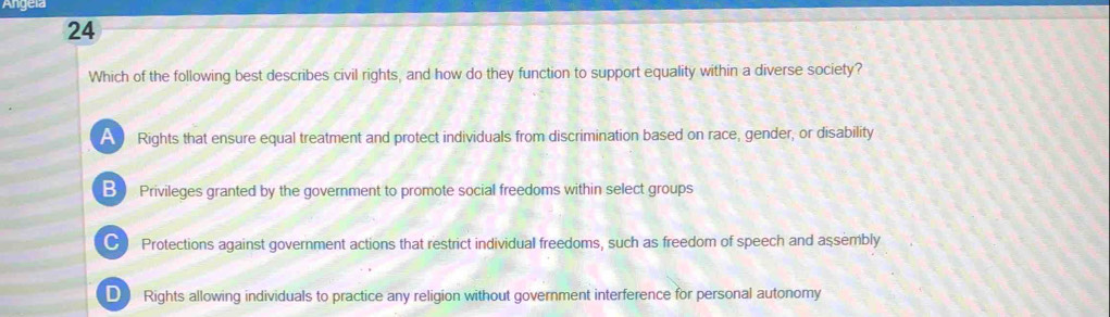 Angeia
24
Which of the following best describes civil rights, and how do they function to support equality within a diverse society?
Rights that ensure equal treatment and protect individuals from discrimination based on race, gender, or disability
B Privileges granted by the government to promote social freedoms within select groups
CI Protections against government actions that restrict individual freedoms, such as freedom of speech and assembly
D Rights allowing individuals to practice any religion without government interference for personal autonomy