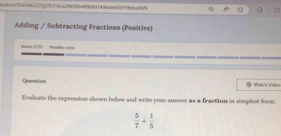 tudent/3543462/25678314/a29430b4f068d1496dde03f19bba36f9 A^(th) 
Adding / Subtracting Fractions (Positive) 
Score: 2/15 Penalty: none 
Question Watch Video 
Evaluate the expression shown below and write your answer as a fraction in simplest form.
 5/7 + 1/5 