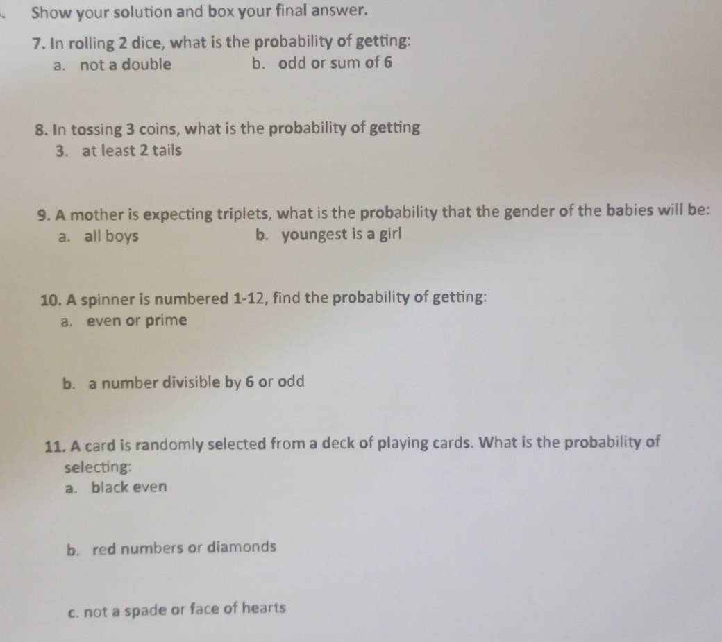 、 Show your solution and box your final answer.
7. In rolling 2 dice, what is the probability of getting:
a. not a double b. odd or sum of 6
8. In tossing 3 coins, what is the probability of getting
3. at least 2 tails
9. A mother is expecting triplets, what is the probability that the gender of the babies will be:
a. all boys b. youngest is a girl
10. A spinner is numbered 1-12, find the probability of getting:
a. even or prime
b. a number divisible by 6 or odd
11. A card is randomly selected from a deck of playing cards. What is the probability of
selecting:
a. black even
b. red numbers or diamonds
c. not a spade or face of hearts