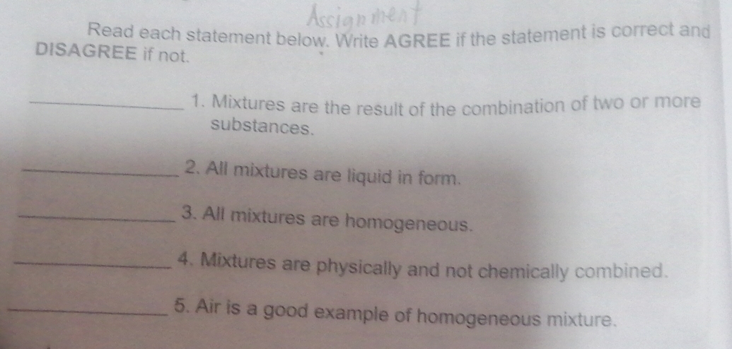 Read each statement below. Write AGREE if the statement is correct and 
DISAGREE if not. 
_1. Mixtures are the result of the combination of two or more 
substances. 
_2. All mixtures are liquid in form. 
_3. All mixtures are homogeneous. 
_4. Mixtures are physically and not chemically combined. 
_5. Air is a good example of homogeneous mixture.