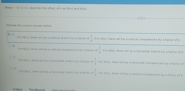 When -1 , descrite the effect of k an f(x) an d k:1,e)
Chonse the corect anwer below
Fort(x)
+ A. these will be a vertical stretch by a factor of  1/k  Far af(a) there will be a vertical compression by a factor of i
B
FiorB(a,x) there will be a vertical comprssion by a factor of  1/k  For H(x) , them will so a hoszantal stretch by a factor of k.
C
Fint(x) There wil be a honzontall stretch by a factor of  1/k  Forkf(x) there willl be a hom rontal compesision bry a facsor of
D.
Fatf(ks) there will be a homzonral streish by a factor of  1/k  F_0 h(t) there will be a veric al compression by a factur of k
Video Textbook