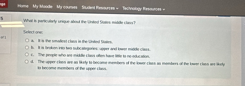 ge Home My Moodle My courses Student Resources Technology Resources 
5 What is particularly unique about the United States middle class?
Select one:
of 1
a. It is the smallest class in the United States.
b. It is broken into two subcategories: upper and lower middle class.
c. The people who are middle class often have little to no education.
d. The upper class are as likely to become members of the lower class as members of the lower class are likely
to become members of the upper class.