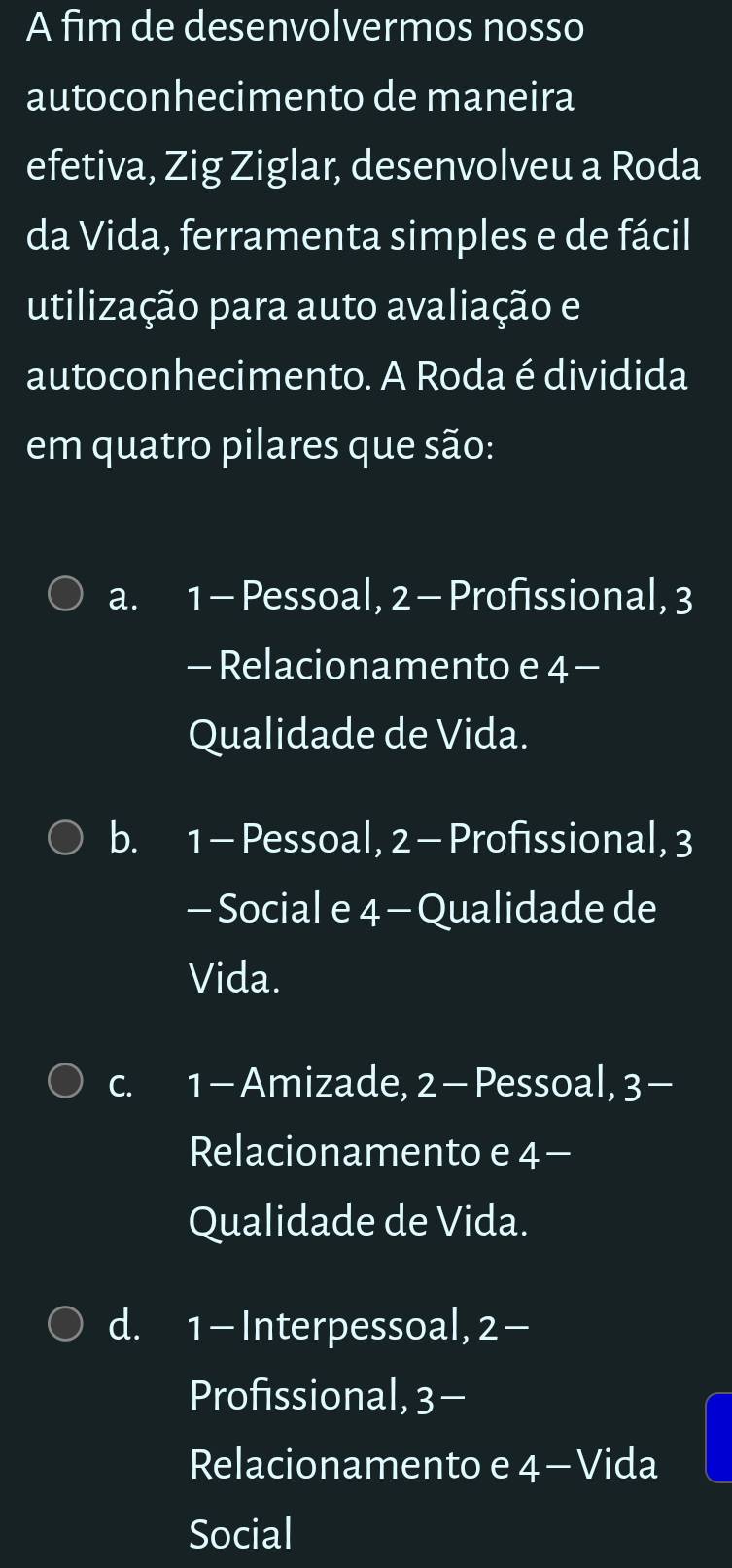 A fim de desenvolvermos nosso
autoconhecimento de maneira
efetiva, Zig Ziglar, desenvolveu a Roda
da Vida, ferramenta simples e de fácil
utilização para auto avaliação e
autoconhecimento. A Roda é dividida
em quatro pilares que são:
a. 1 - Pessoal, 2 - Profissional, 3
- Relacionamento e 4 -
Qualidade de Vida.
b. 1 -Pessoal, 2 - Profissional, 3
- Social e 4 -Qualidade de
Vida.
c. 1 - Amizade, 2 - Pessoal, 3 -
Relacionamento e 4 -
Qualidade de Vida.
d. 1 - Interpessoal, 2 -
Profissional, 3 -
Relacionamento e 4 - Vida
Social