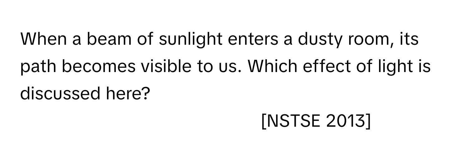 When a beam of sunlight enters a dusty room, its path becomes visible to us. Which effect of light is discussed here?
[NSTSE 2013]