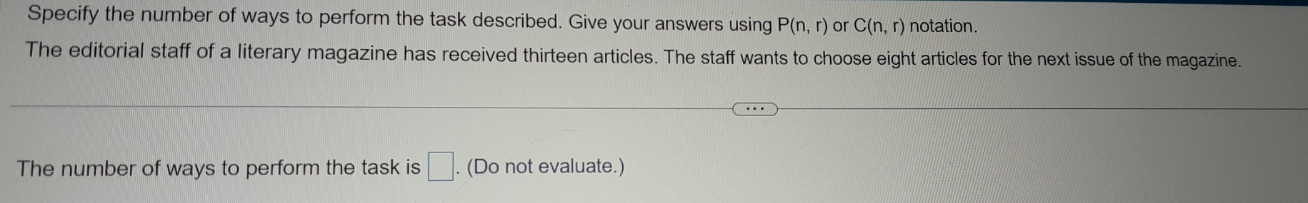 Specify the number of ways to perform the task described. Give your answers using P(n,r) or C(n,r) notation. 
The editorial staff of a literary magazine has received thirteen articles. The staff wants to choose eight articles for the next issue of the magazine. 
The number of ways to perform the task is □. (Do not evaluate.)