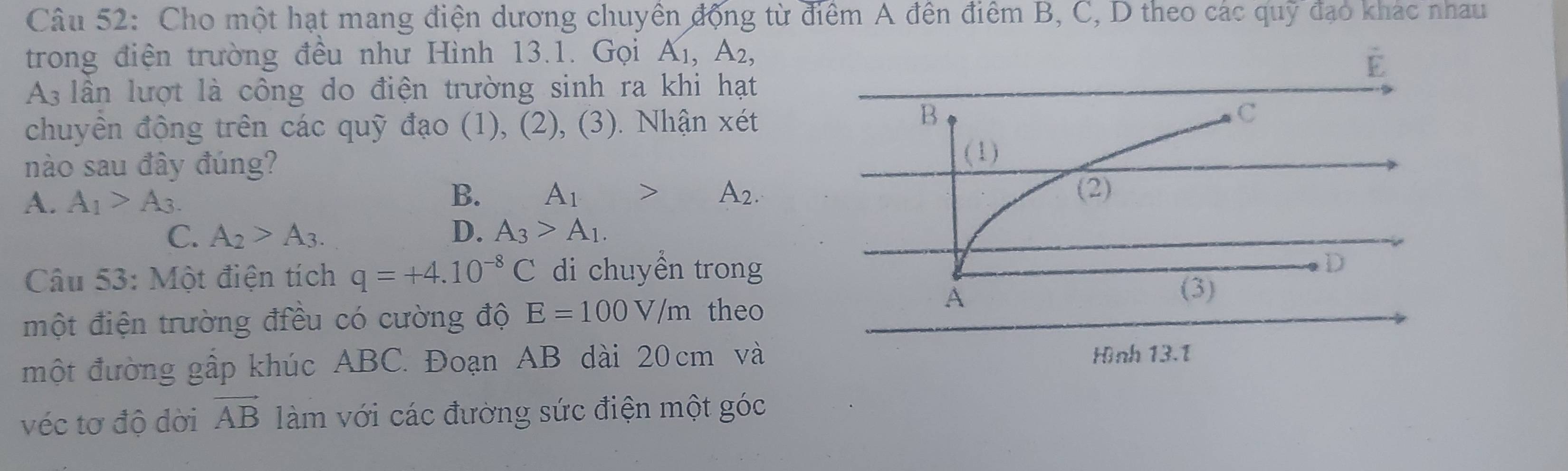 Cho một hạt mang điện dương chuyên động từ điểm A đên điểm B, C, D theo các quỹ đạo khác nhau
trong điện trường đều như Hình 13.1. Gọi A_1, A_2, 
As lần lượt là công do điện trường sinh ra khi hạt
chuyền động trên các quỹ đạo (1), (2), (3). Nhận xét
nào sau đây đúng?
A. A_1>A_3.
B. A_1>A_2.
C. A_2>A_3. D. A_3>A_1. 
Câu 53: Một điện tích q=+4.10^(-8)C di chuyền trong
một điện trường điều có cường độ E=100V/m theo
một đường gấp khúc ABC. Đoạn AB dài 20 cm và
véc tơ độ dời vector AB làm với các đường sức điện một góc