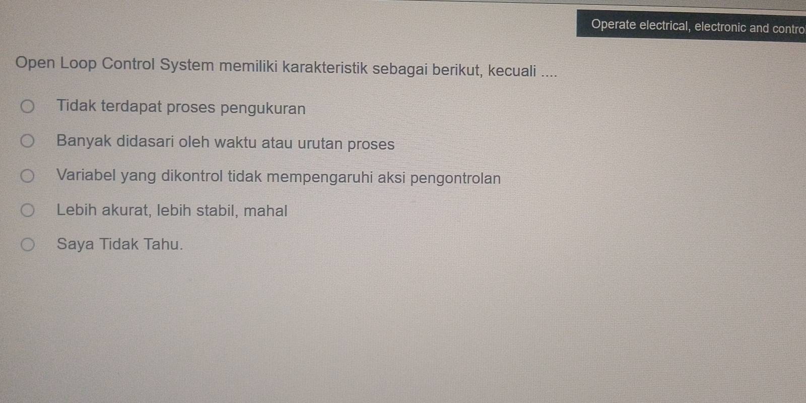 Operate electrical, electronic and contro
Open Loop Control System memiliki karakteristik sebagai berikut, kecuali ....
Tidak terdapat proses pengukuran
Banyak didasari oleh waktu atau urutan proses
Variabel yang dikontrol tidak mempengaruhi aksi pengontrolan
Lebih akurat, lebih stabil, mahal
Saya Tidak Tahu.