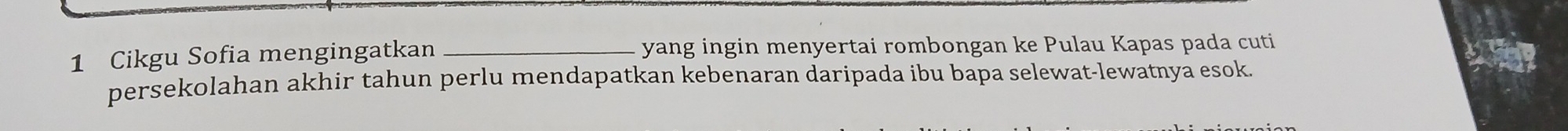 Cikgu Sofia mengingatkan _yang ingin menyertai rombongan ke Pulau Kapas pada cuti 
persekolahan akhir tahun perlu mendapatkan kebenaran daripada ibu bapa selewat-lewatnya esok.