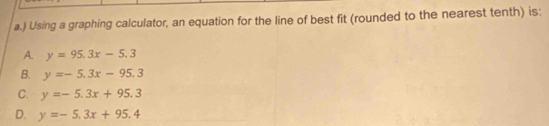 ) Using a graphing calculator, an equation for the line of best fit (rounded to the nearest tenth) is:
A. y=95.3x-5.3
B. y=-5.3x-95.3
C. y=-5.3x+95.3
D. y=-5.3x+95.4
