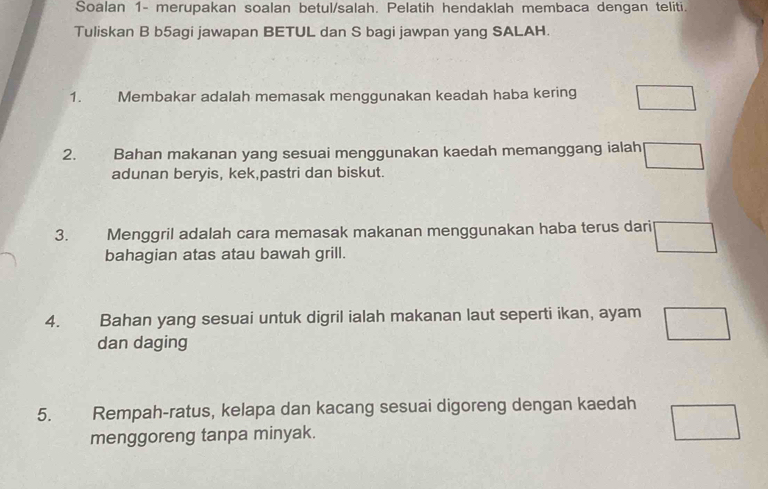 Soalan 1- merupakan soalan betul/salah. Pelatih hendaklah membaca dengan teliti. 
Tuliskan B b5agi jawapan BETUL dan S bagi jawpan yang SALAH. 
1. Membakar adalah memasak menggunakan keadah haba kering □
2. Bahan makanan yang sesuai menggunakan kaedah memanggang ialah □
adunan beryis, kek,pastri dan biskut. 
3. Menggril adalah cara memasak makanan menggunakan haba terus dari □ 
bahagian atas atau bawah grill. 
4. Bahan yang sesuai untuk digril ialah makanan laut seperti ikan, ayam □
dan daging 
5. Rempah-ratus, kelapa dan kacang sesuai digoreng dengan kaedah □ 
menggoreng tanpa minyak.