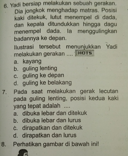 Yadi bersiap melakukan sebuah gerakan.
Dia jongkok menghadap matras. Posisi
kaki ditekuk, lutut menempel di dada,
dan kepala ditundukkan hingga dagu
menempel dada. Ia menggulingkan
badannya ke depan.
Ilustrasi tersebut menunjukkan Yadi
melakukan gerakan .... HOTs
a. kayang
b. guling lenting
c. guling ke depan
d. guling ke belakang
7. Pada saat melakukan gerak lecutan
pada guling lenting, posisi kedua kaki
yang tepat adalah ....
a. dibuka lebar dan ditekuk
b. dibukạ lebar dan lurus
c. dirapatkan dan ditekuk
d. dirapatkan dan lurus
8. Perhatikan gambar di bawah ini!