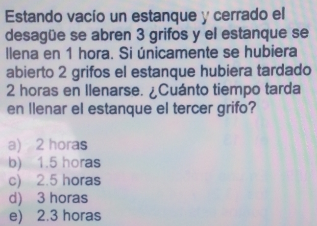 Estando vacío un estanque y cerrado el
desagüe se abren 3 grifos y el estanque se
llena en 1 hora. Si únicamente se hubiera
abierto 2 grifos el estanque hubiera tardado
2 horas en Ilenarse. ¿Cuánto tiempo tarda
en llenar el estanque el tercer grifo?
a) 2 horas
b) 1.5 horas
c) 2.5 horas
d) 3 horas
e) 2.3 horas