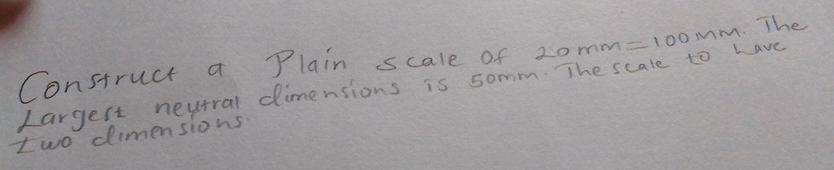 Construct a Plain scale of 20mm=100 im. The 
Largert neutral dimensions is somm. The scale to have 
two dimensions