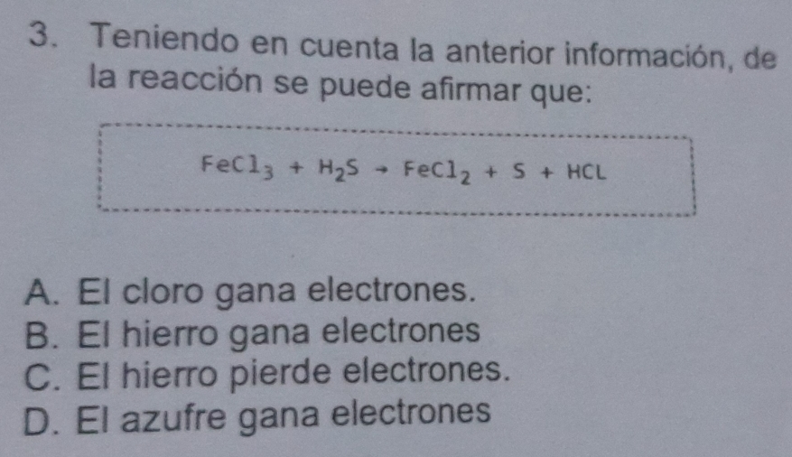 Teniendo en cuenta la anterior información, de
la reacción se puede afirmar que:
FeCl_3+H_2Sto FeCl_2+S+HCl
A. El cloro gana electrones.
B. El hierro gana electrones
C. El hierro pierde electrones.
D. El azufre gana electrones