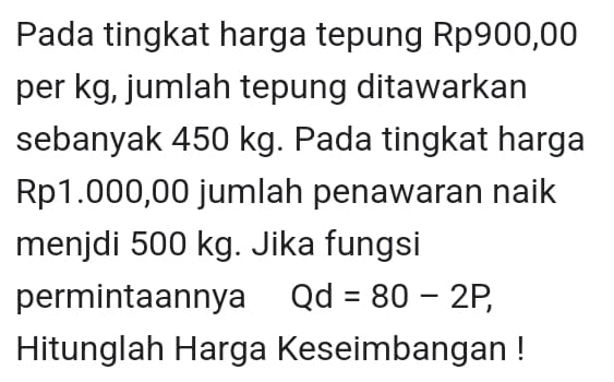 Pada tingkat harga tepung Rp900,00
per kg, jumlah tepung ditawarkan 
sebanyak 450 kg. Pada tingkat harga
Rp1.000,00 jumlah penawaran naik 
menjdi 500 kg. Jika fungsi 
permintaannya Qd=80-2P, 
Hitunglah Harga Keseimbangan !