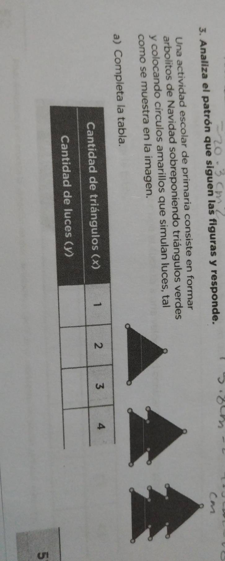 Analiza el patrón que siguen las figuras y responde. 
Una actividad escolar de primaria consiste en formar 
arbolitos de Navidad sobreponiendo triángulos verdes 
y colocando círculos amarillos que simulan luces, tal 
como se muestra en la imagen. 
a) Comleta la tabla. 
5