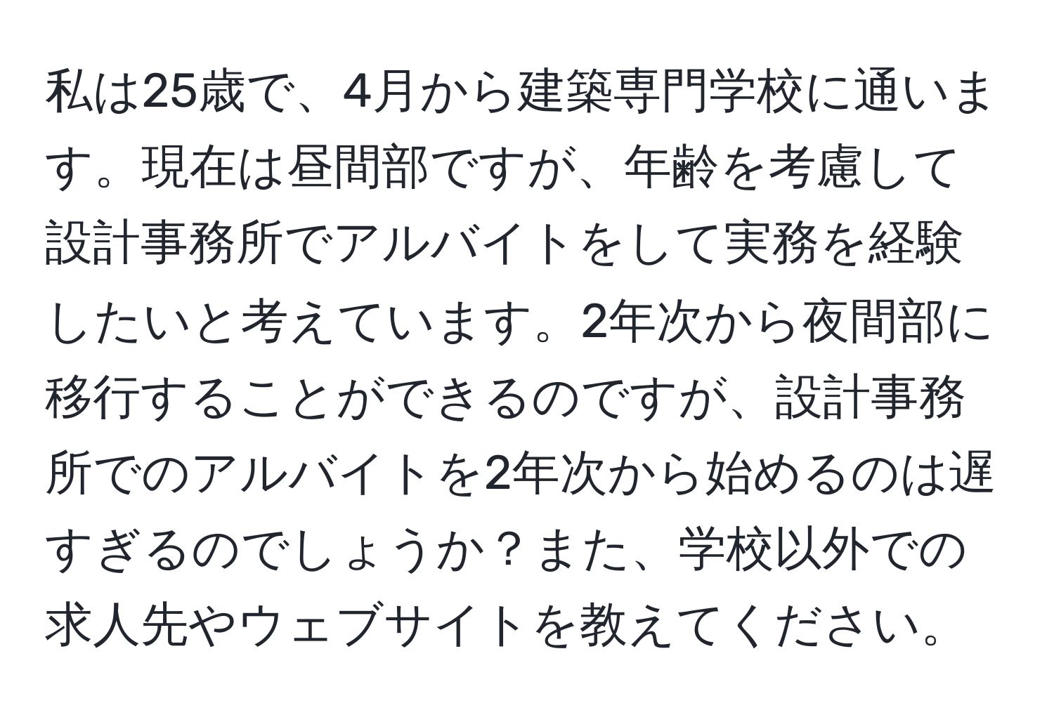 私は25歳で、4月から建築専門学校に通います。現在は昼間部ですが、年齢を考慮して設計事務所でアルバイトをして実務を経験したいと考えています。2年次から夜間部に移行することができるのですが、設計事務所でのアルバイトを2年次から始めるのは遅すぎるのでしょうか？また、学校以外での求人先やウェブサイトを教えてください。