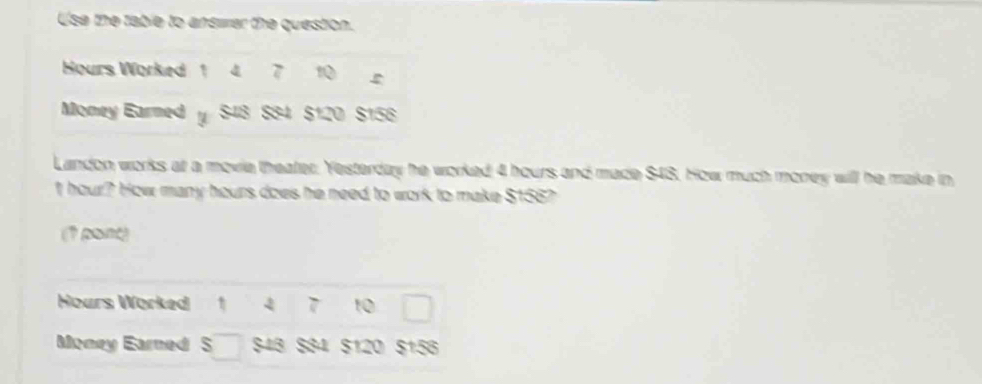 Use the table to answer the question.
Hours Worked 1 4 7 1 
Money Earmed y S43 S34 $120 $156
Landon works at a movie theater. Yesterday he worked 4 hours and made $43. How much money will he make in
t hour? How many hours does he need to work to make $156? 
(1 pont)
Hours Worked 1 4 7 10 □ 
Money Earned S □ $43 $84 $120 $156