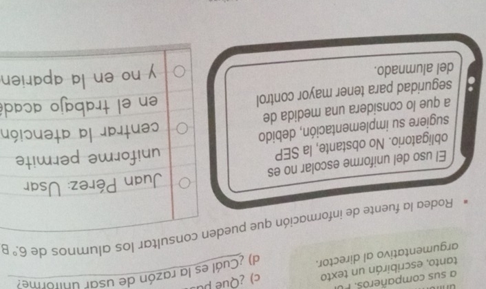 un 
a sus compañeros. 
tanto, escribirán un texto c) ¿Qué pu 
argumentativo al director. d) ¿Cuál es la razón de usar uniforme? 
Rodea la fuente de información que pueden consultar los alumnos de 6.^circ B
El uso del uniforme escolar no es Juan Pérez: Usar 
obligatorio. No obstante, la SEP uniforme permite 
sugiere su implementación, debido 
centrar la atención 
a que lo considera una medida de 
. seguridad para tener mayor control en el trabajo acadé 
del alumnado. 
y no en la aparie .