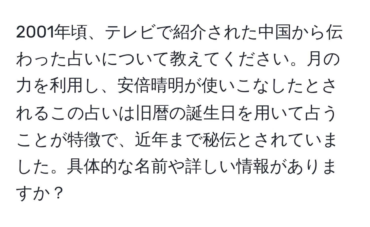 2001年頃、テレビで紹介された中国から伝わった占いについて教えてください。月の力を利用し、安倍晴明が使いこなしたとされるこの占いは旧暦の誕生日を用いて占うことが特徴で、近年まで秘伝とされていました。具体的な名前や詳しい情報がありますか？