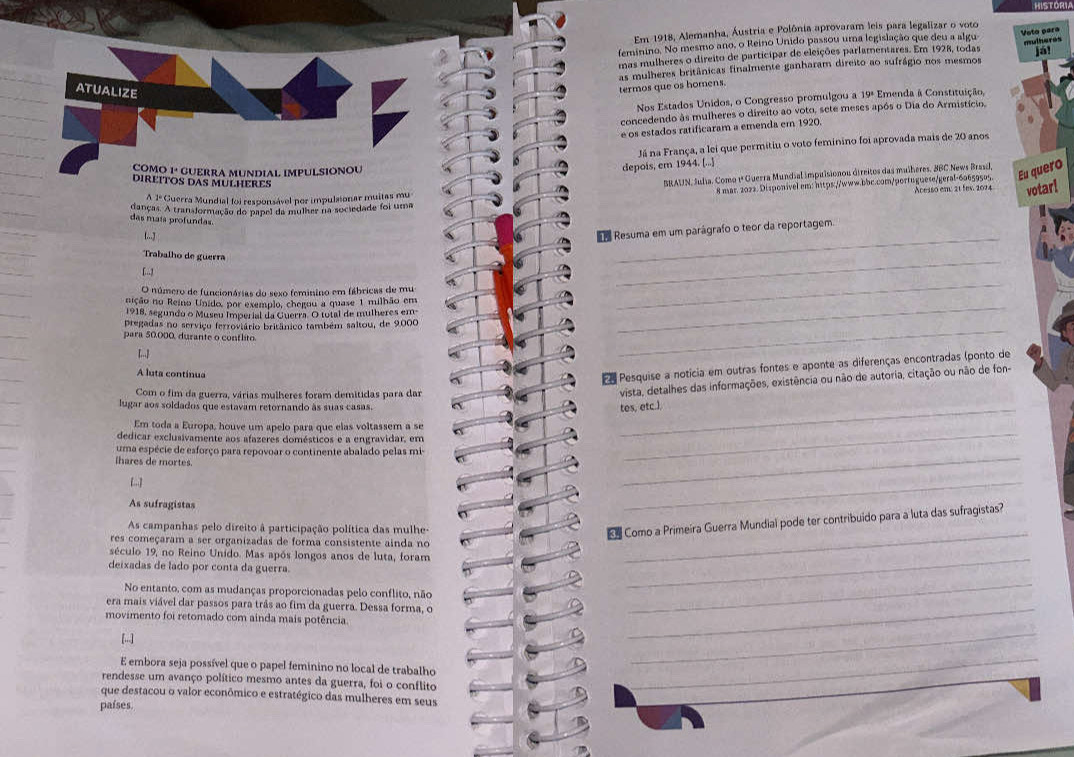 HISTORI
Em 1918, Alemanha, Áustria e Polônia aprovaram leis para legalizar o voto
feminino. No mesmo ano, o Reino Unido passou uma legislação que deu a algu Voto para
mas mulheres o direito de participar de eleições parlamentares. Em 1928, todas mulheres Já!
as mulheres britânicas finalmente ganharam direito ao sufrágio nos mesmos
ATUALIZE
termos que os homens.
Nos Estados Unidos, o Congresso promulgou a 19ª Emenda à Constituição,
concedendo às mulheres o direito ao voto, sete meses após o Dia do Armistício.
e os estados ratificaram a emenda em 1920.
Já na França, a lei que permitiu o voto feminino foi aprovada mais de 20 anos
COMO 1ªº GUERRA MUNDIAL IMPULSIONOU
depois, em 1944. [...]
DIREITOS DAS MULHERES
BRAUN, fudia. Como 1ª Guerra Mundial impulsionou direitos das mulheres, BBC News Brasd,
Eu quero
8 mar. 2022. Disponivel em: h1tps://www.bbc.com/portuguese/geral-6a659505.  Acess0 em 21 fes, 2004 votar!
A 1º Guerra Mundial foi responsável por impulsionar muitas mu
danças. A transformação do papel da mulher na sociedade foi uma
das maís profundas
!...J
_
Resuma em um parágrafo o teor da reportagem.
Trabalho de guerra
[..]
O número de funcionárias do sexo feminino em fábricas de mu
_
nição no Reino Unido, por exempio, chegou a quase 1 milhão em
1918, segundo o Museu Imperial da Guerra. O total de mulheres em-
_
pregadas no serviço ferroviário britânico também saltou, de 9.000
para 50,000, durante o contlito.
_
_
A luta continua
e Pesquise a noticia em outras fontes e aponte as diferenças encontradas (ponto de
Com o fim da guerra, várias mulheres foram demitidas para dar
vista, detalhes das informações, existência ou não de autoria, citação ou não de fon-
lugar aos soldados que estavam retornando às suas casas.
_tes, etc.)
Em toda a Europa, houve um apelo para que elas voltassem a se
dedicar exclusivamente aos afazeres domésticos e a engravidar, em
uma espécie de esforço para repovoar o continente abalado pelas mi-
lhares de mortes.
_
_
As sufragistas
_
_
As campanhas pelo direito à participação política das mulhe-
e Como a Primeira Guerra Mundial pode ter contribuido para a luta das sufragistas?
res começaram a ser organizadas de forma consistente ainda no
século 19, no Reino Unido. Mas após longos anos de luta, foram_
deixadas de lado por conta da guerra.
No entanto, com as mudanças proporcionadas pelo conflito, não
era mais viável dar passos para trãs ao fim da guerra. Dessa forma, o_
movimento foi retomado com ainda mais potência.
_
[...]
E embora seja possível que o papel feminino no local de trabalho
_
rendesse um avanço político mesmo antes da guerra, foi o conflito
_
_
_
que destacou o valor econômico e estratégico das mulheres em seus
países.