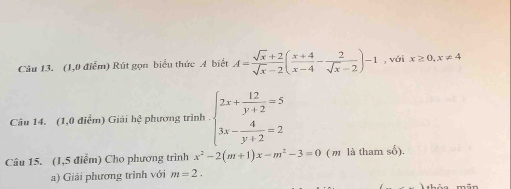 (1,0 điểm) Rút gọn biểu thức A biết A= (sqrt(x)+2)/sqrt(x)-2 ( (x+4)/x-4 - 2/sqrt(x)-2 )-1 , với x≥ 0,x!= 4
Câu 14. (1,0 điểm) Giải hệ phương trình . beginarrayl 2x+ 12/y+2 =5 3x- 4/y+2 =2endarray.
Câu 15. (1,5 điểm) Cho phương trình x^2-2(m+1)x-m^2-3=0 ( m là tham số). 
a) Giải phương trình với m=2. 
+1