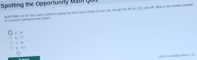 Spotting the Opportunity Math Quiz
of customers going into the shops? QUESTION 3 of 38. You count costomers going into the 5 pizza shops in your city. You get 56, $8, 43, 112, and 106. What is the median nomber
a() 56
t0 77
c 93
dj 107
60024 Kneuerige Müters 190