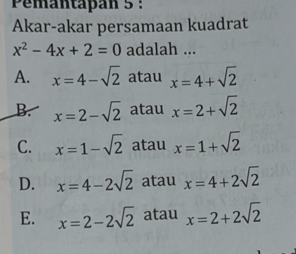 Pémantapan 5 :
Akar-akar persamaan kuadrat
x^2-4x+2=0 adalah ...
A. x=4-sqrt(2) atau x=4+sqrt(2)
B. x=2-sqrt(2) atau x=2+sqrt(2)
C. x=1-sqrt(2) atau x=1+sqrt(2)
D. x=4-2sqrt(2) atau x=4+2sqrt(2)
E. x=2-2sqrt(2) atau x=2+2sqrt(2)