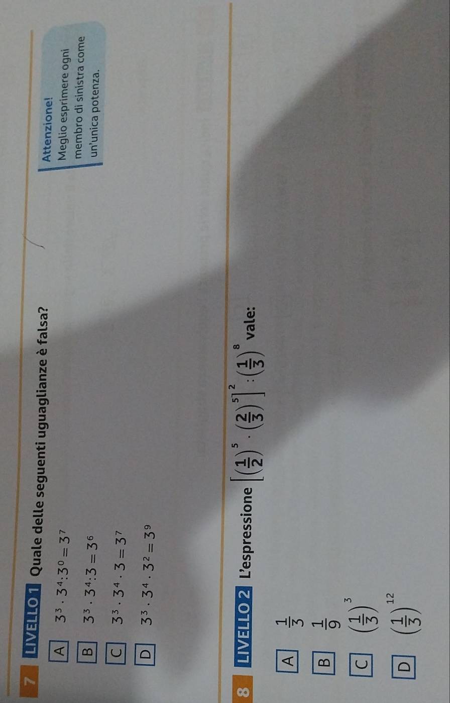 LIVELLO T Quale delle seguenti uguaglianze è falsa? Attenzione!
A 3^3· 3^4:3^0=3^7
Meglio esprimere ogni
membro di sinistra come
B 3^3· 3^4:3=3^6
un'unica potenza.
C 3^3· 3^4· 3=3^7
D 3^3· 3^4· 3^2=3^9
8 LIVELLO 2 Lespressione [( 1/2 )^5· ( 2/3 )^5]^2:( 1/3 )^8 vale:
A  1/3 
B  1/9 
C ( 1/3 )^3
D ( 1/3 )^12