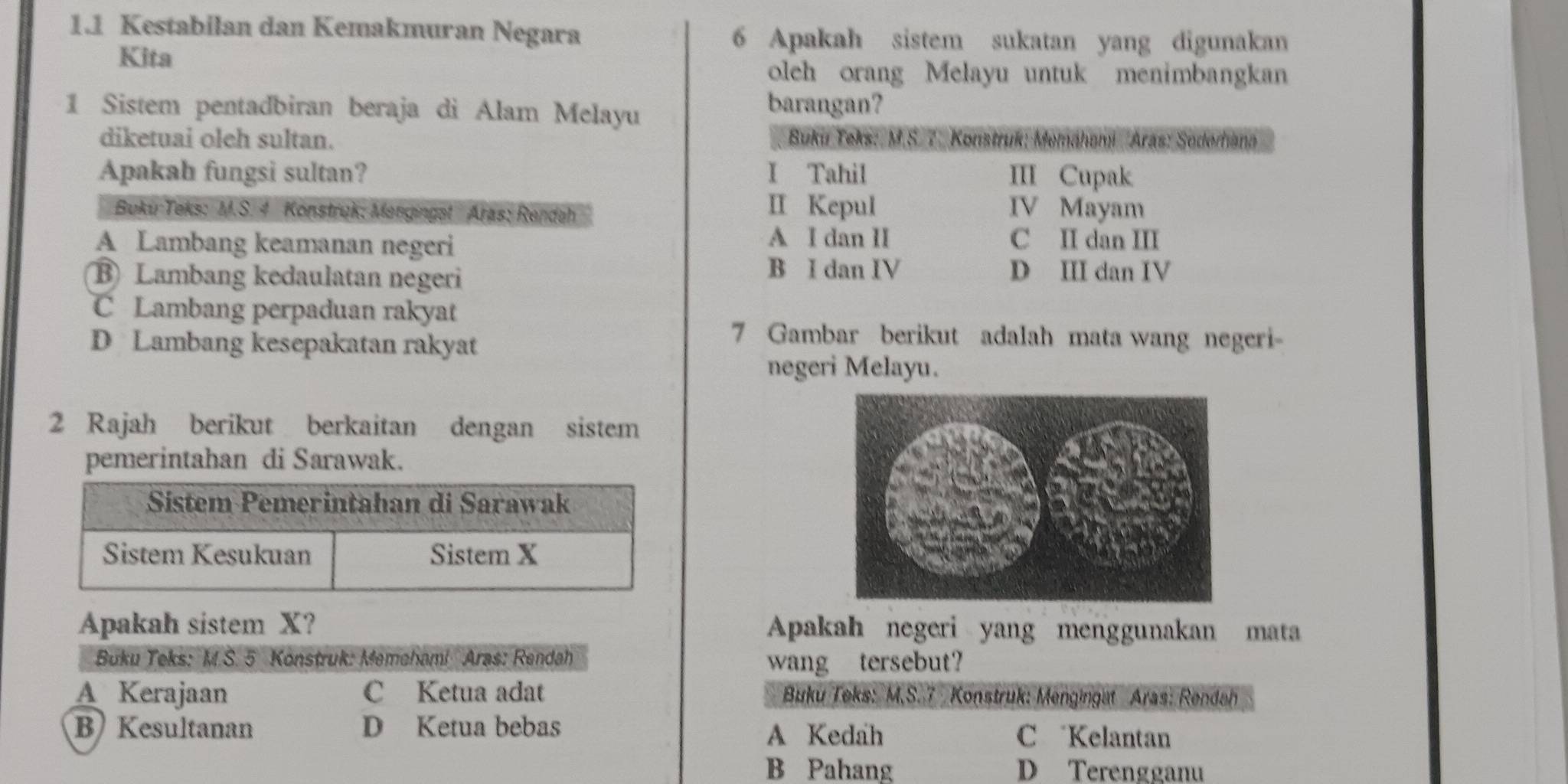 1.1 Kestabilan dan Kemakmuran Negara 6 Apakah sistem sukatan yang digunakan
Kita
oleh orang Melayu untuk menimbangkan
1 Sistem pentadbiran beraja di Alam Melayu
barangan?
diketuai oleh sultan. Buku Teks: M.S. 7. Konstruk: Memáhami Aras: Soderhana
Apakah fungsi sultan? I Tahil III Cupak
Buki Teks: M.S. 4 Konstruk: Mengingst Aras; Rendah II Kepul IV Mayam
A Lambang keamanan negeri A I dan II C II dan III
B Lambang kedaulatan negeri
B I dan IV D III dan IV
C Lambang perpaduan rakyat
D Lambang kesepakatan rakyat
7 Gambar berikut adalah mata wang negeri
negeri Melayu.
2 Rajah berikut berkaitan dengan sistem
pemerintahan di Sarawak.
Sistem Pemerintahan di Sarawak
Sistem Kesukuan Sistem X
Apakah sistem X? Apakah negeri yang menggunakan mata
Buku Teks: M.S. 5 Konstruk: Memeham! Aras: Rendah wang tersebut?
A Kerajaan C Ketua adat Buku Teks: M,S. 7 Konstruk: Mengingat Aras: Rendah
B) Kesultanan D Ketua bebas A Kedah
C Kelantan
B Pahang D Terengganu